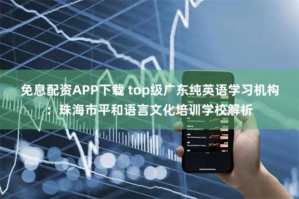免息配资APP下载 top级广东纯英语学习机构：珠海市平和语言文化培训学校解析