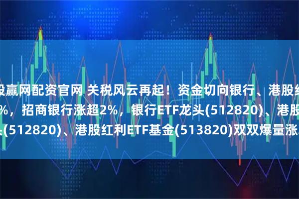 股赢网配资官网 关税风云再起！资金切向银行、港股红利？中远海控涨超3%，招商银行涨超2%，银行ETF龙头(512820)、港股红利ETF基金(513820)双双爆量涨2%！