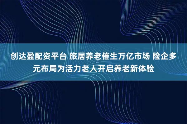 创达盈配资平台 旅居养老催生万亿市场 险企多元布局为活力老人开启养老新体验