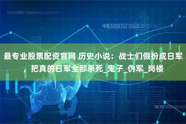 最专业股票配资官网 历史小说：战士们假扮成日军，把真的日军全部杀死_鬼子_伪军_岗楼