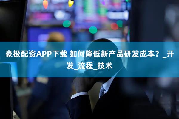 豪极配资APP下载 如何降低新产品研发成本？_开发_流程_技术