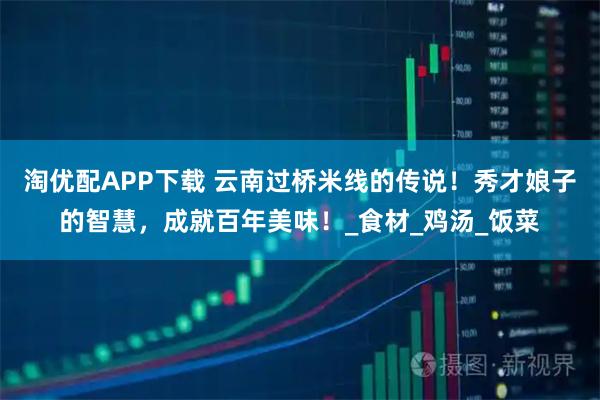 淘优配APP下载 云南过桥米线的传说！秀才娘子的智慧，成就百年美味！_食材_鸡汤_饭菜