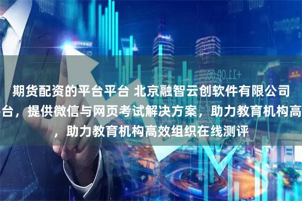 期货配资的平台平台 北京融智云创软件有限公司专注在线考试平台,提供微信与网页考试解决方案,助力教育机构高效组织在线测评