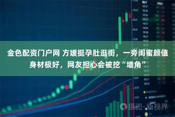 金色配资门户网 方媛挺孕肚逛街,一旁闺蜜颜值身材极好,网友担心会被挖“墙角”