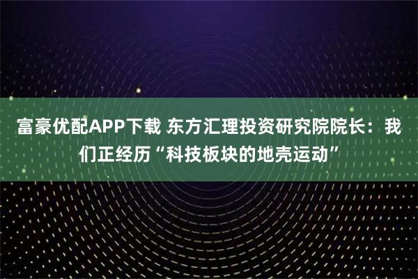 富豪优配APP下载 东方汇理投资研究院院长:我们正经历“科技板块的地壳运动”