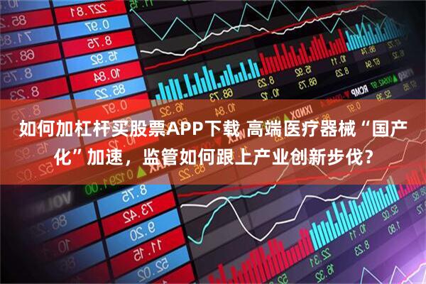 如何加杠杆买股票APP下载 高端医疗器械“国产化”加速,监管如何跟上产业创新步伐?