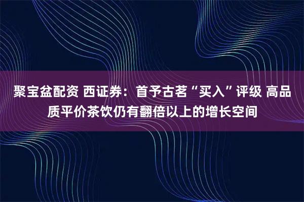 聚宝盆配资 西证券：首予古茗“买入”评级 高品质平价茶饮仍有翻倍以上的增长空间