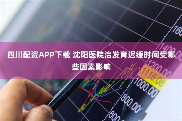 四川配资APP下载 沈阳医院治发育迟缓时间受哪些因素影响