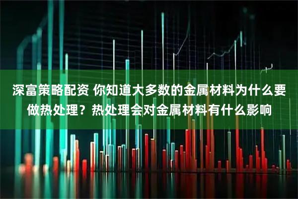 深富策略配资 你知道大多数的金属材料为什么要做热处理？热处理会对金属材料有什么影响