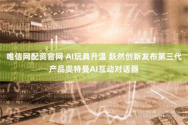 唯信网配资官网 AI玩具升温 跃然创新发布第三代产品奥特曼AI互动对话器
