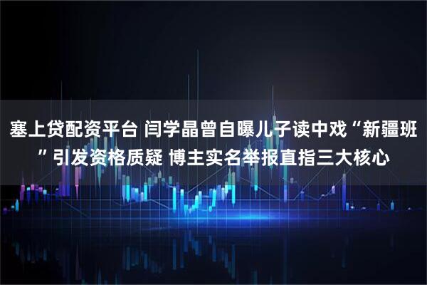 塞上贷配资平台 闫学晶曾自曝儿子读中戏“新疆班”引发资格质疑 博主实名举报直指三大核心