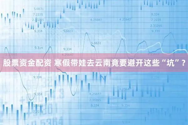 股票资金配资 寒假带娃去云南竟要避开这些“坑”？