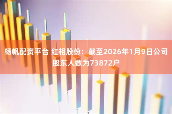 杨帆配资平台 红相股份：截至2026年1月9日公司股东人数为73872户