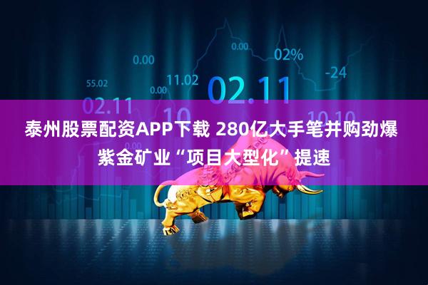 泰州股票配资APP下载 280亿大手笔并购劲爆 紫金矿业“项目大型化”提速