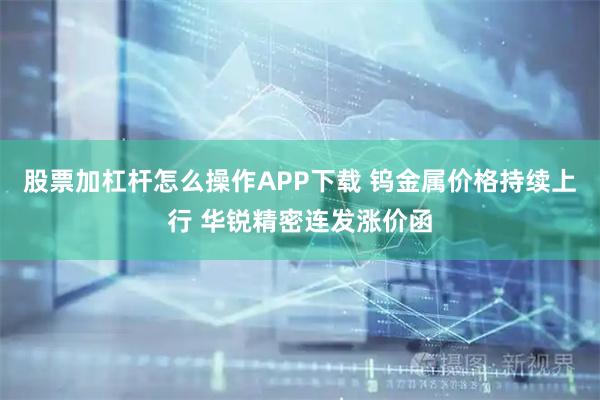 股票加杠杆怎么操作APP下载 钨金属价格持续上行 华锐精密连发涨价函