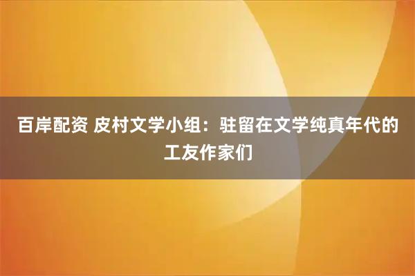 百岸配资 皮村文学小组：驻留在文学纯真年代的工友作家们
