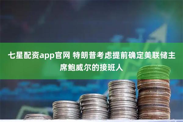 七星配资app官网 特朗普考虑提前确定美联储主席鲍威尔的接班人