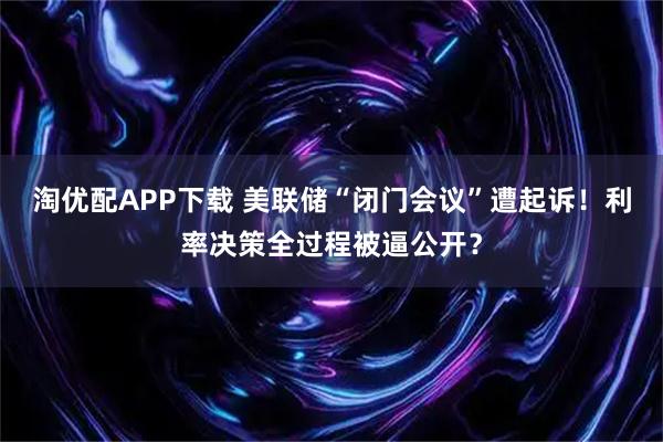 淘优配APP下载 美联储“闭门会议”遭起诉！利率决策全过程被逼公开？