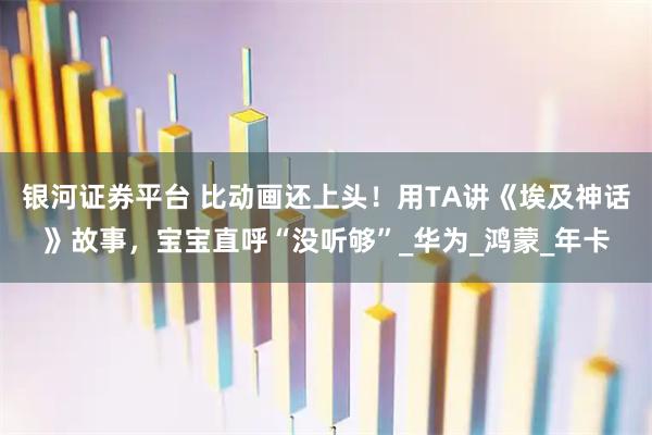 银河证券平台 比动画还上头！用TA讲《埃及神话》故事，宝宝直呼“没听够”_华为_鸿蒙_年卡