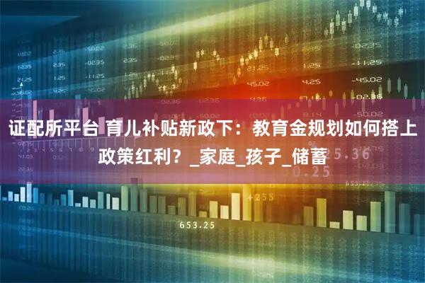 证配所平台 育儿补贴新政下：教育金规划如何搭上政策红利？_家庭_孩子_储蓄