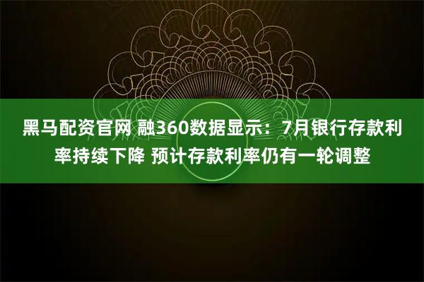 黑马配资官网 融360数据显示：7月银行存款利率持续下降 预计存款利率仍有一轮调整