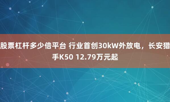 股票杠杆多少倍平台 行业首创30kW外放电，长安猎手K50 12.79万元起