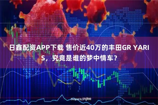 日鑫配资APP下载 售价近40万的丰田GR YARIS，究竟是谁的梦中情车？