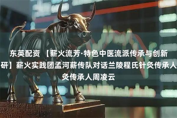 东英配资 【薪火流芳·特色中医流派传承与创新实践调研】薪火实践团孟河薪传队对话兰陵程氏针灸传承人周凌云