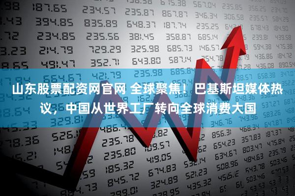 山东股票配资网官网 全球聚焦！巴基斯坦媒体热议，中国从世界工厂转向全球消费大国